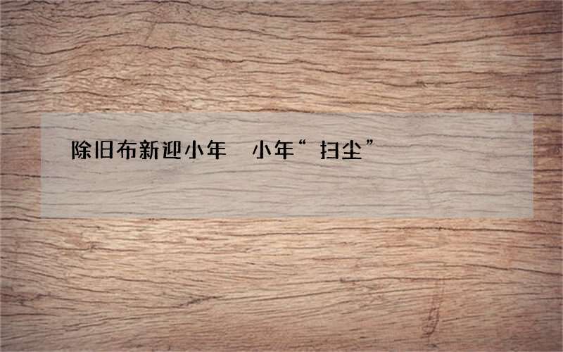 除旧布新迎小年 小年&ldquo;扫尘&rdquo;